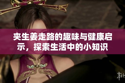 夹生姜走路的趣味与健康启示，探索生活中的小知识