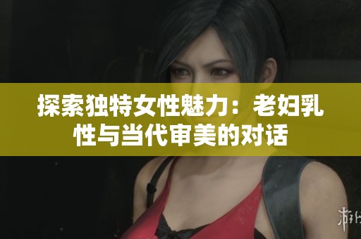 探索独特女性魅力：老妇乳性与当代审美的对话