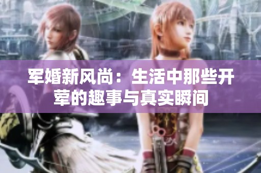 军婚新风尚：生活中那些开荤的趣事与真实瞬间
