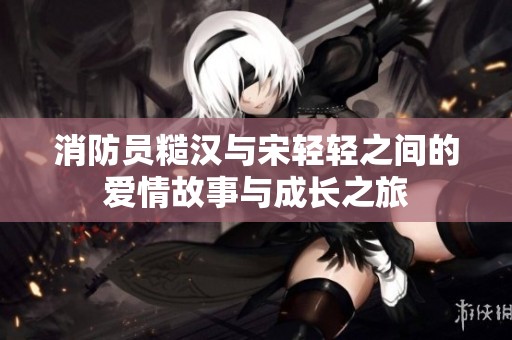 消防员糙汉与宋轻轻之间的爱情故事与成长之旅