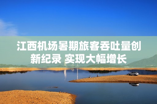 江西机场暑期旅客吞吐量创新纪录 实现大幅增长