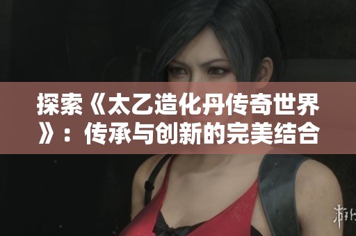 探索《太乙造化丹传奇世界》：传承与创新的完美结合