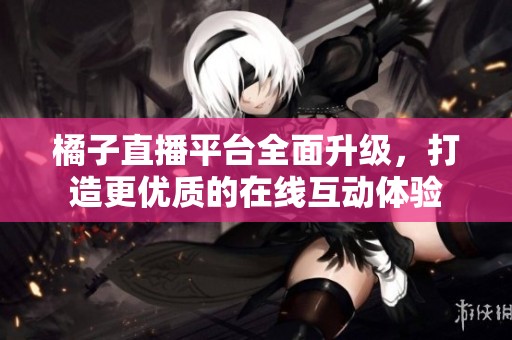 橘子直播平台全面升级，打造更优质的在线互动体验