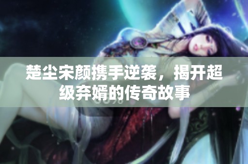 楚尘宋颜携手逆袭，揭开超级弃婿的传奇故事