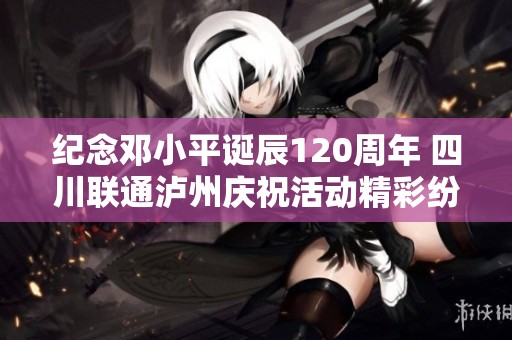 纪念邓小平诞辰120周年 四川联通泸州庆祝活动精彩纷呈
