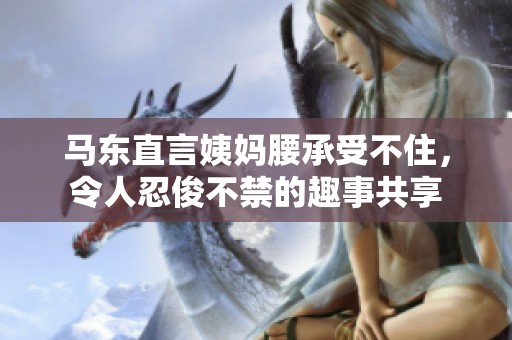 马东直言姨妈腰承受不住，令人忍俊不禁的趣事共享