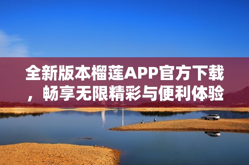 全新版本榴莲APP官方下载，畅享无限精彩与便利体验