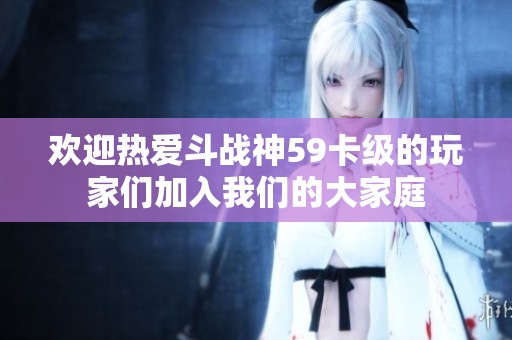 欢迎热爱斗战神59卡级的玩家们加入我们的大家庭
