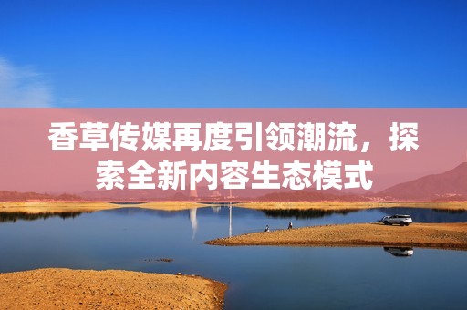 香草传媒再度引领潮流，探索全新内容生态模式