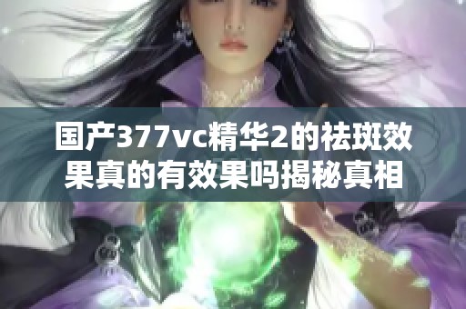 国产377vc精华2的祛斑效果真的有效果吗揭秘真相