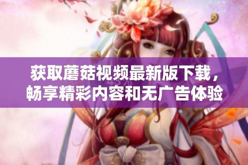 获取蘑菇视频最新版下载，畅享精彩内容和无广告体验