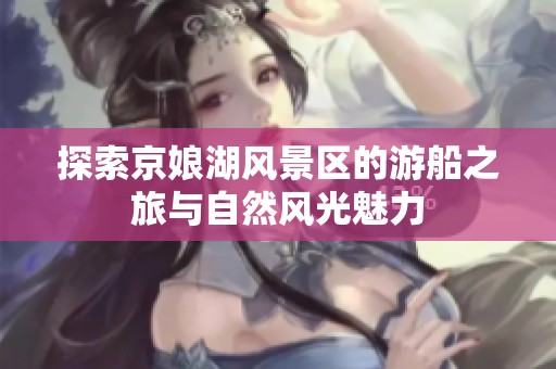 探索京娘湖风景区的游船之旅与自然风光魅力