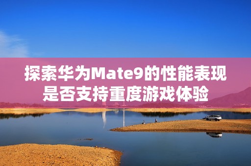探索华为Mate9的性能表现是否支持重度游戏体验