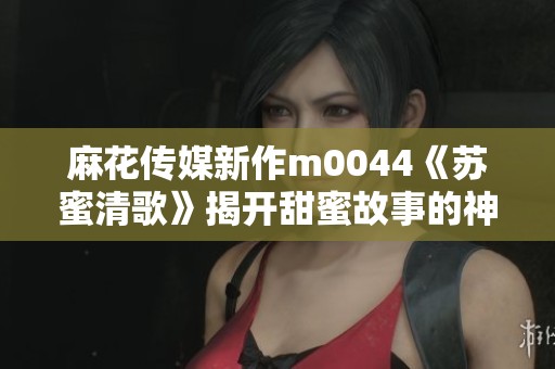 麻花传媒新作m0044《苏蜜清歌》揭开甜蜜故事的神秘面纱