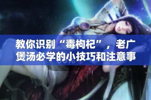 教你识别“毒枸杞”，老广煲汤必学的小技巧和注意事项