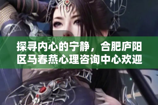 探寻内心的宁静，合肥庐阳区马春燕心理咨询中心欢迎您开启心理之旅