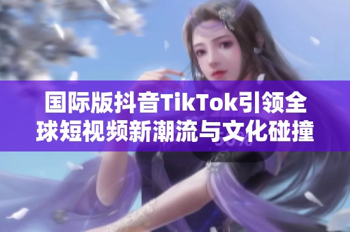 国际版抖音TikTok引领全球短视频新潮流与文化碰撞