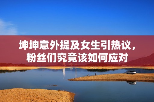坤坤意外提及女生引热议，粉丝们究竟该如何应对