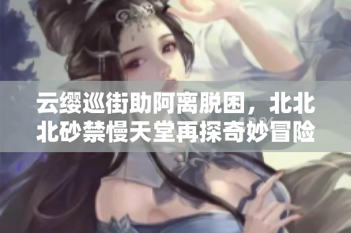 云缨巡街助阿离脱困，北北北砂禁慢天堂再探奇妙冒险