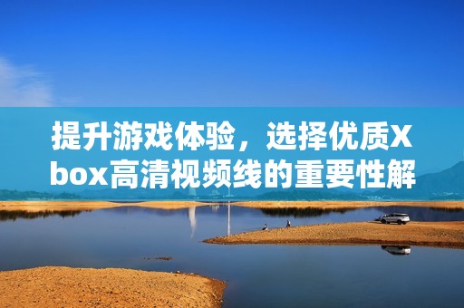 提升游戏体验，选择优质Xbox高清视频线的重要性解析