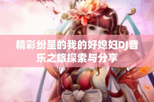 精彩纷呈的我的好媳妇DJ音乐之旅探索与分享