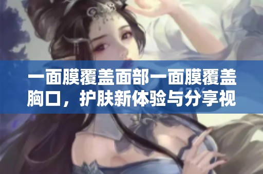 一面膜覆盖面部一面膜覆盖胸口，护肤新体验与分享视频