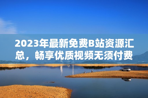 2023年最新免费B站资源汇总，畅享优质视频无须付费
