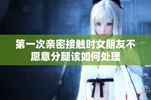 第一次亲密接触时女朋友不愿意分腿该如何处理