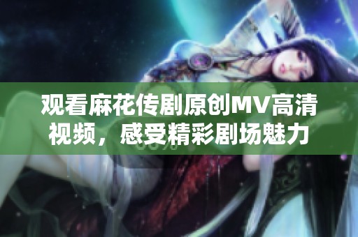 观看麻花传剧原创MV高清视频，感受精彩剧场魅力