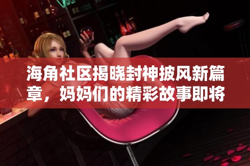 海角社区揭晓封神披风新篇章，妈妈们的精彩故事即将呈现