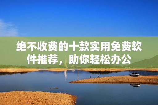 绝不收费的十款实用免费软件推荐，助你轻松办公