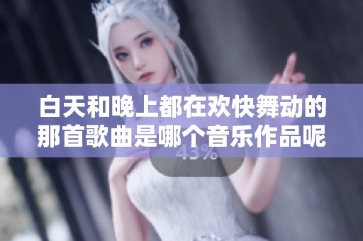 白天和晚上都在欢快舞动的那首歌曲是哪个音乐作品呢