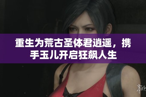 重生为荒古圣体君逍遥，携手玉儿开启狂飙人生