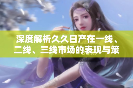 深度解析久久日产在一线、二线、三线市场的表现与策略
