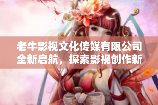 老牛影视文化传媒有限公司全新启航，探索影视创作新领域