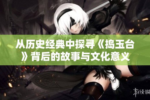 从历史经典中探寻《捣玉台》背后的故事与文化意义