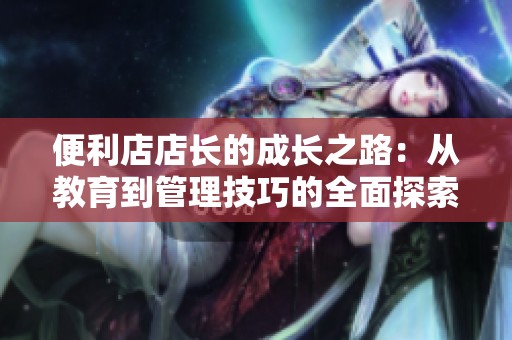 便利店店长的成长之路：从教育到管理技巧的全面探索