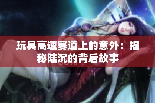 玩具高速赛道上的意外：揭秘陆沉的背后故事