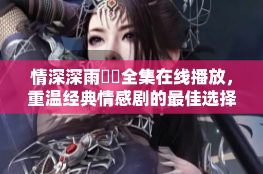 情深深雨濛濛全集在线播放，重温经典情感剧的最佳选择