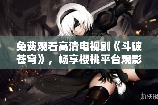 免费观看高清电视剧《斗破苍穹》，畅享樱桃平台观影体验