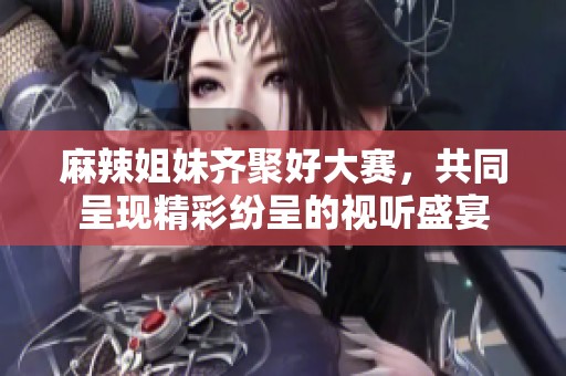 麻辣姐妹齐聚好大赛，共同呈现精彩纷呈的视听盛宴