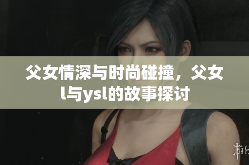 父女情深与时尚碰撞，父女l与ysl的故事探讨