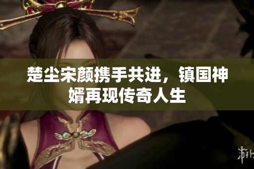 楚尘宋颜携手共进，镇国神婿再现传奇人生