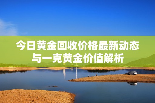 今日黄金回收价格最新动态与一克黄金价值解析