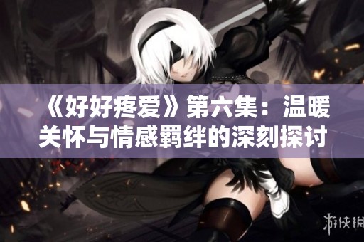 《好好疼爱》第六集：温暖关怀与情感羁绊的深刻探讨