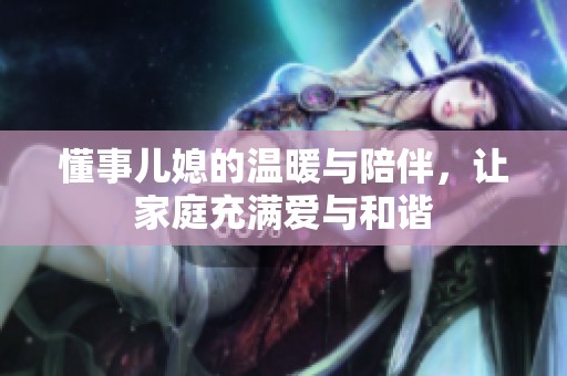 懂事儿媳的温暖与陪伴，让家庭充满爱与和谐