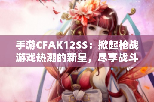 手游CFAK12SS：掀起枪战游戏热潮的新星，尽享战斗乐趣！