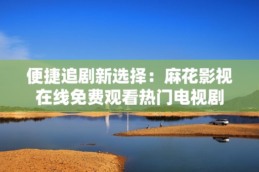 便捷追剧新选择：麻花影视在线免费观看热门电视剧