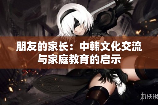 朋友的家长：中韩文化交流与家庭教育的启示
