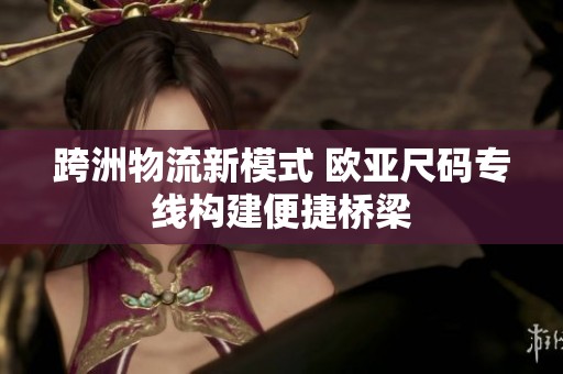 跨洲物流新模式 欧亚尺码专线构建便捷桥梁